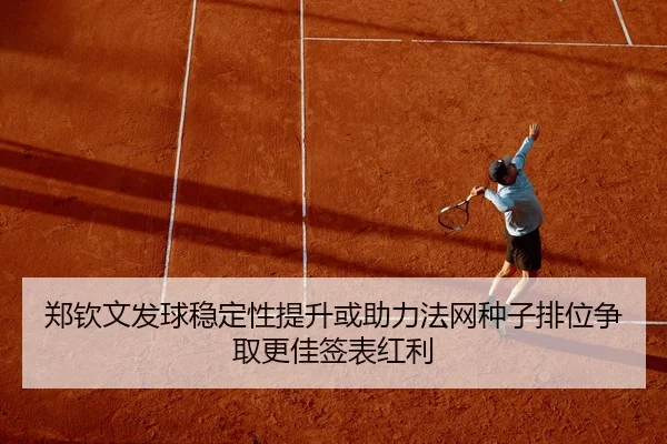 郑钦文发球稳定性提升或助力法网种子排位争取更佳签表红利