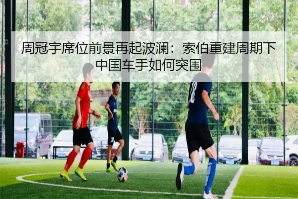 周冠宇席位前景再起波澜：索伯重建周期下中国车手如何突围